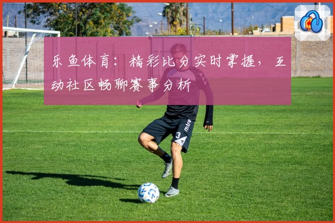 乐鱼体育：精彩比分实时掌握，互动社区畅聊赛事分析