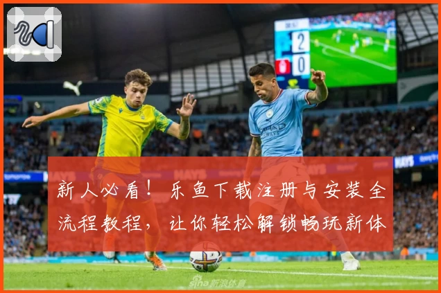 新人必看！乐鱼下载注册与安装全流程教程，让你轻松解锁畅玩新体验