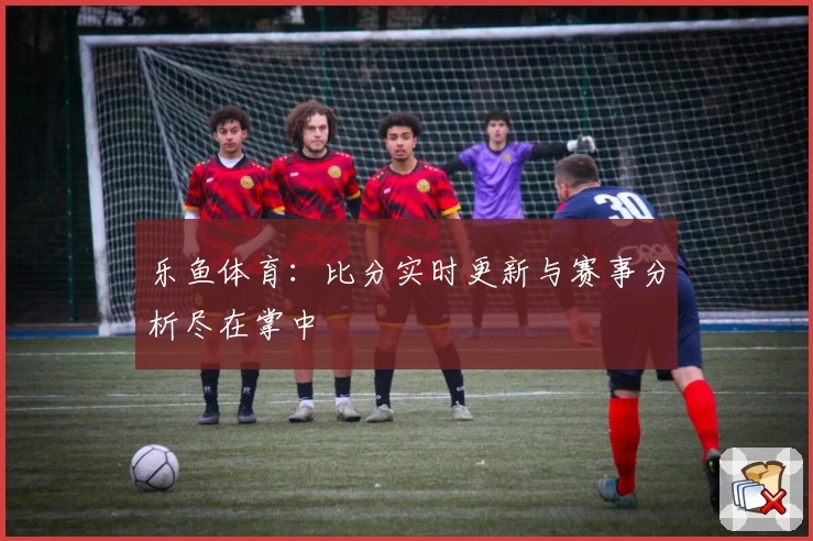 乐鱼体育：比分实时更新与赛事分析尽在掌中