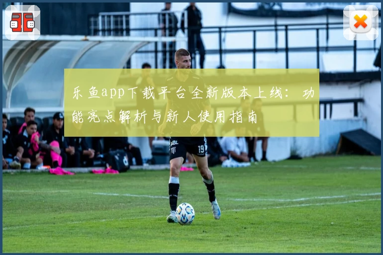 乐鱼app下载平台全新版本上线:功能亮点解析与新人使用指南