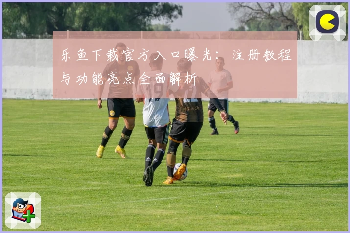 乐鱼下载官方入口曝光:注册教程与功能亮点全面解析