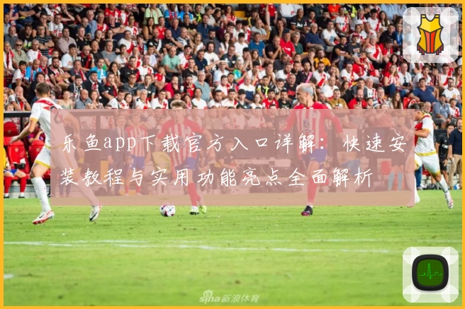 乐鱼app下载官方入口详解：快速安装教程与实用功能亮点全面解析
