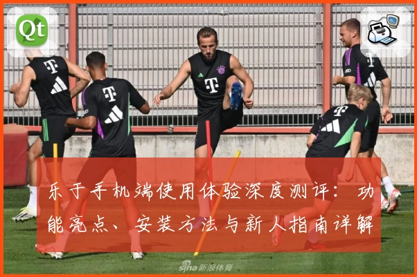 乐于手机端使用体验深度测评：功能亮点、安装方法与新人指南详解