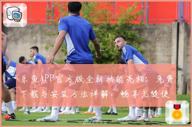 乐鱼APP官方版全新功能亮相：免费下载与安装方法详解，畅享无缝使用体验