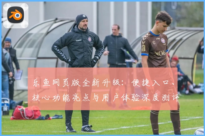 乐鱼网页版全新升级：便捷入口、核心功能亮点与用户体验深度测评