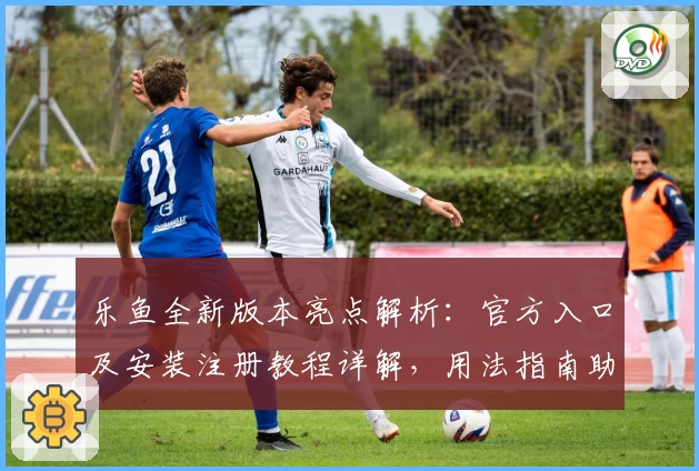 乐鱼全新版本亮点解析：官方入口及安装注册教程详解，用法指南助你快速上手