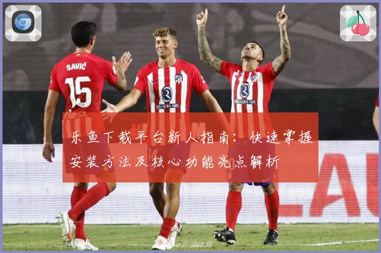 乐鱼下载平台新人指南：快速掌握安装方法及核心功能亮点解析