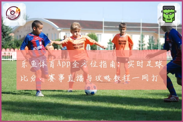 乐鱼体育App全方位指南：实时足球比分、赛事直播与攻略教程一网打尽