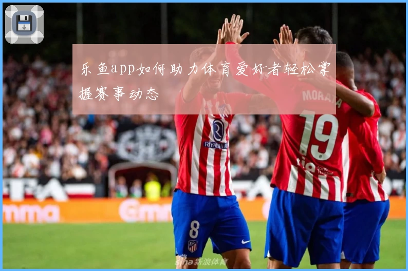 乐鱼app如何助力体育爱好者轻松掌握赛事动态