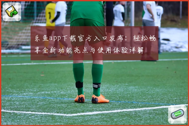 乐鱼app下载官方入口发布：轻松畅享全新功能亮点与使用体验详解