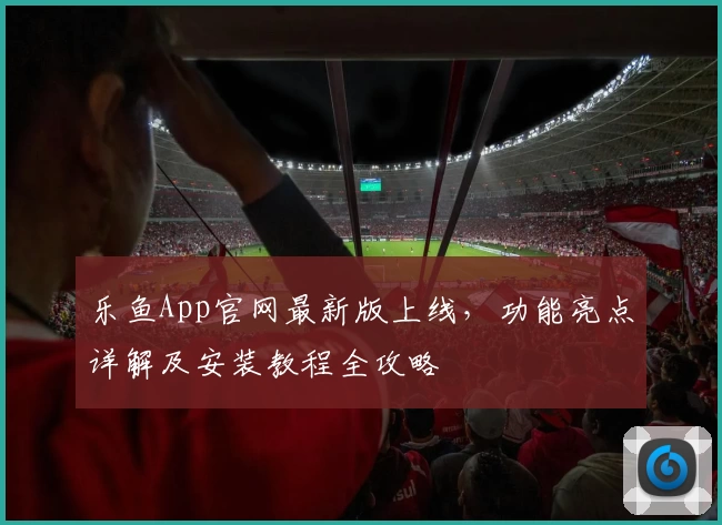 乐鱼App官网最新版上线，功能亮点详解及安装教程全攻略