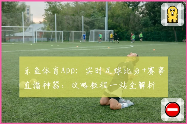乐鱼体育App：实时足球比分+赛事直播神器，攻略教程一站全解析