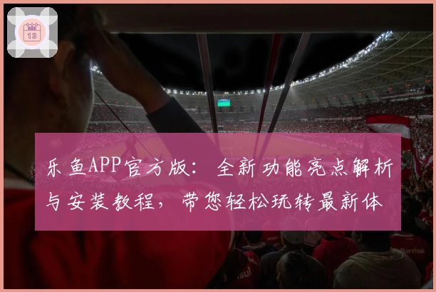 乐鱼APP官方版：全新功能亮点解析与安装教程，带您轻松玩转最新体验