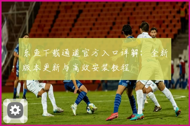 乐鱼下载通道官方入口详解：全新版本更新与高效安装教程