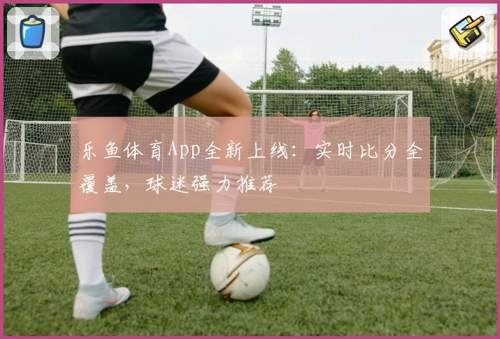 乐鱼体育App全新上线：实时比分全覆盖，球迷强力推荐