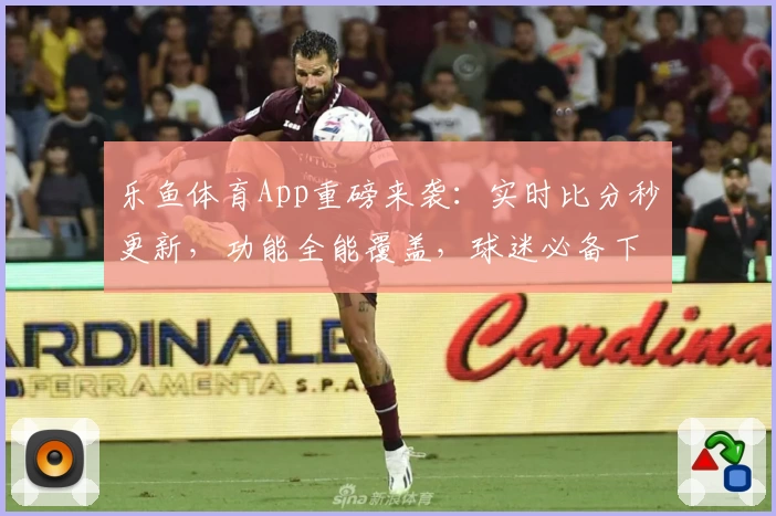 乐鱼体育App重磅来袭：实时比分秒更新，功能全能覆盖，球迷必备下载推荐