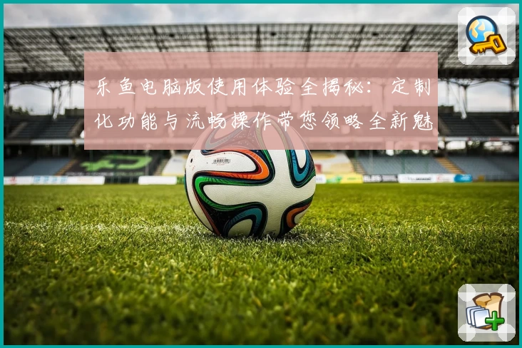 乐鱼电脑版使用体验全揭秘：定制化功能与流畅操作带您领略全新魅力