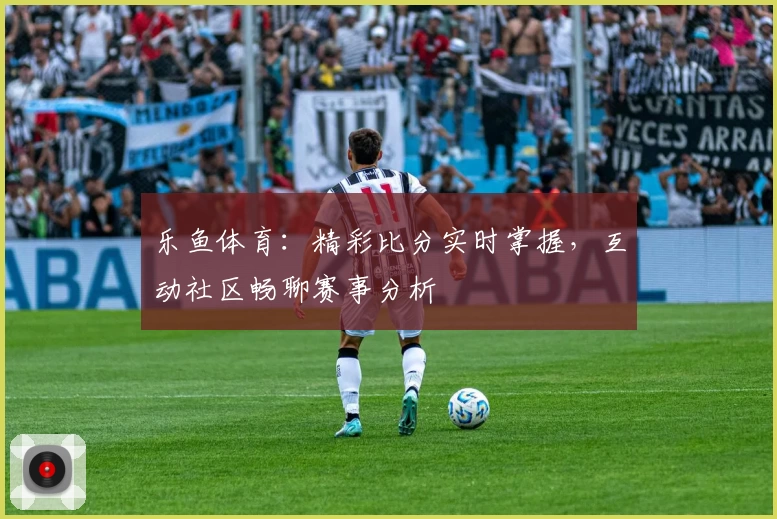 乐鱼体育：精彩比分实时掌握，互动社区畅聊赛事分析