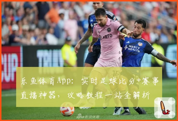 乐鱼体育App:实时足球比分+赛事直播神器,攻略教程一站全解析