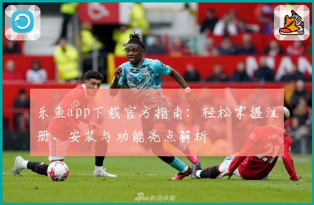 乐鱼app下载官方指南：轻松掌握注册、安装与功能亮点解析