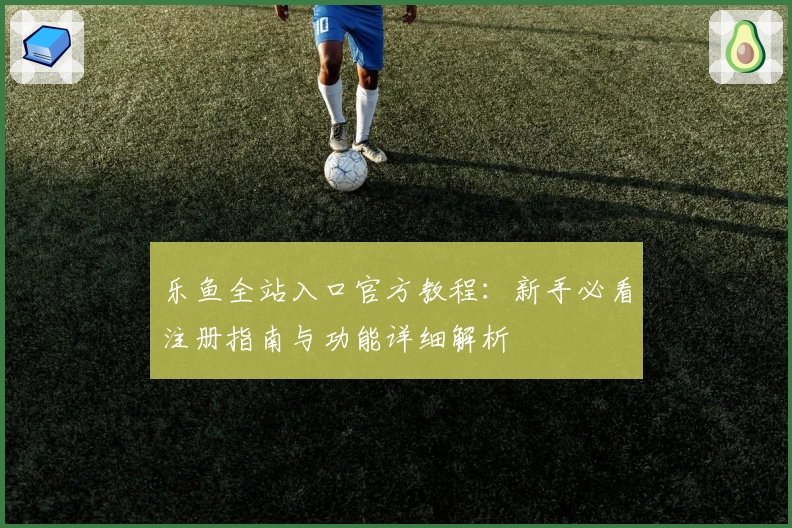 乐鱼全站入口官方教程:新手必看注册指南与功能详细解析