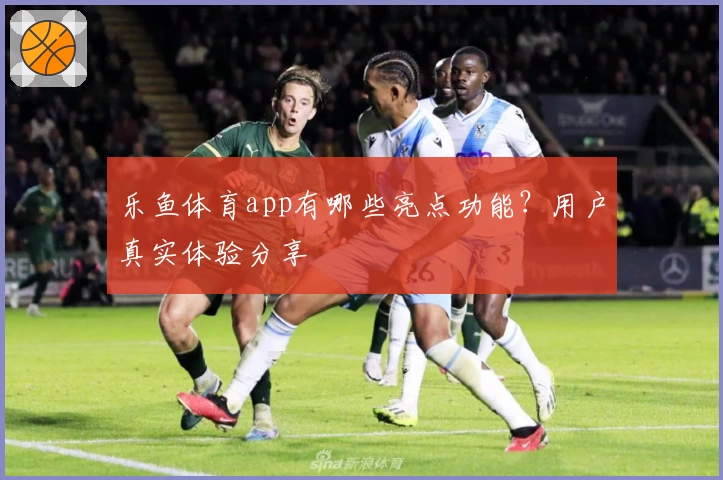 乐鱼体育app有哪些亮点功能？用户真实体验分享