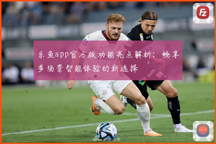 乐鱼app官方版功能亮点解析：畅享多场景智能体验的新选择