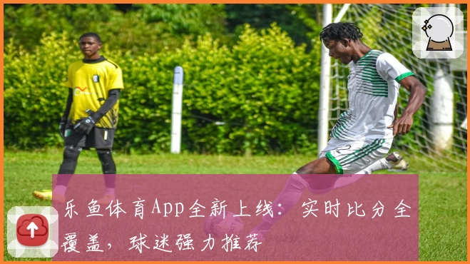 乐鱼体育App全新上线：实时比分全覆盖，球迷强力推荐
