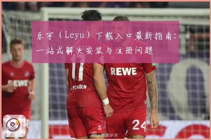 乐宇（Leyu）下载入口最新指南：一站式解决安装与注册问题