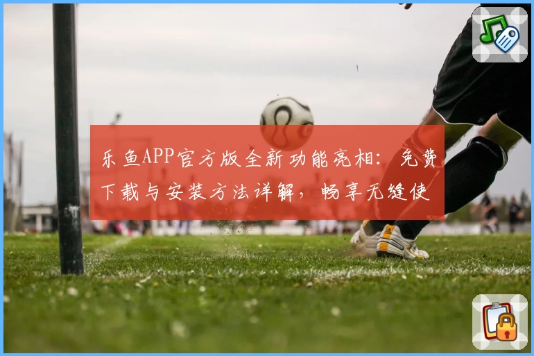 乐鱼APP官方版全新功能亮相：免费下载与安装方法详解，畅享无缝使用体验