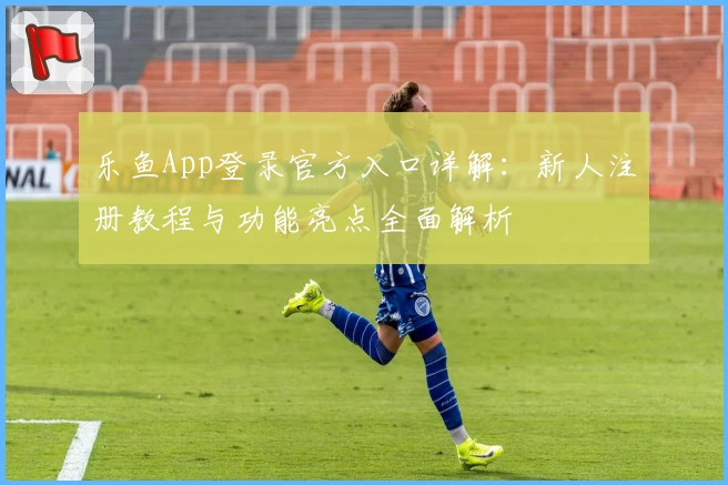 乐鱼App登录官方入口详解：新人注册教程与功能亮点全面解析