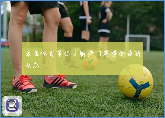 乐鱼体育带你了解热门赛事的最新动态
