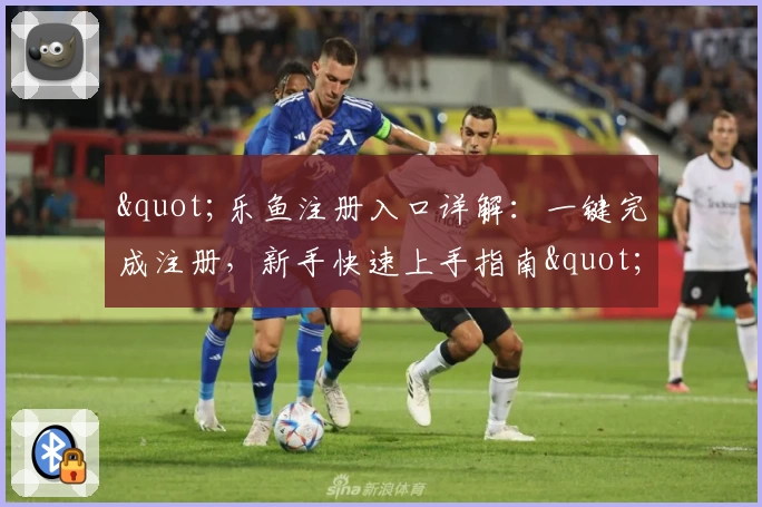 "乐鱼注册入口详解：一键完成注册，新手快速上手指南"