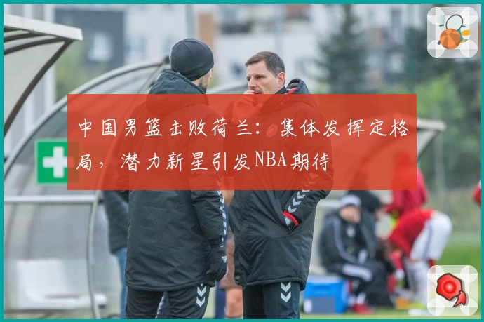 中国男篮击败荷兰：集体发挥定格局，潜力新星引发NBA期待