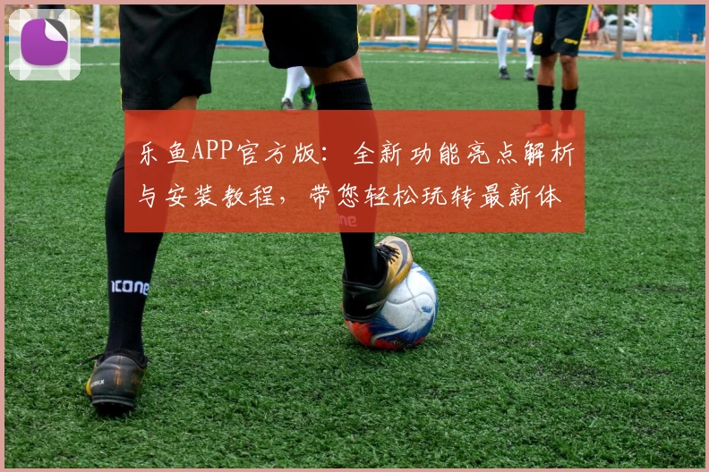 乐鱼APP官方版：全新功能亮点解析与安装教程，带您轻松玩转最新体验