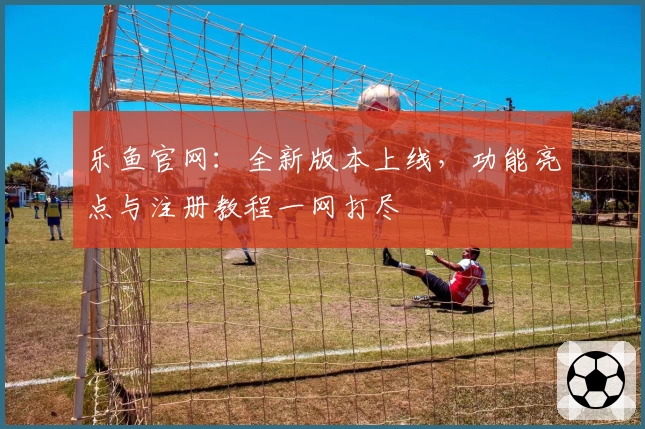 乐鱼官网：全新版本上线，功能亮点与注册教程一网打尽