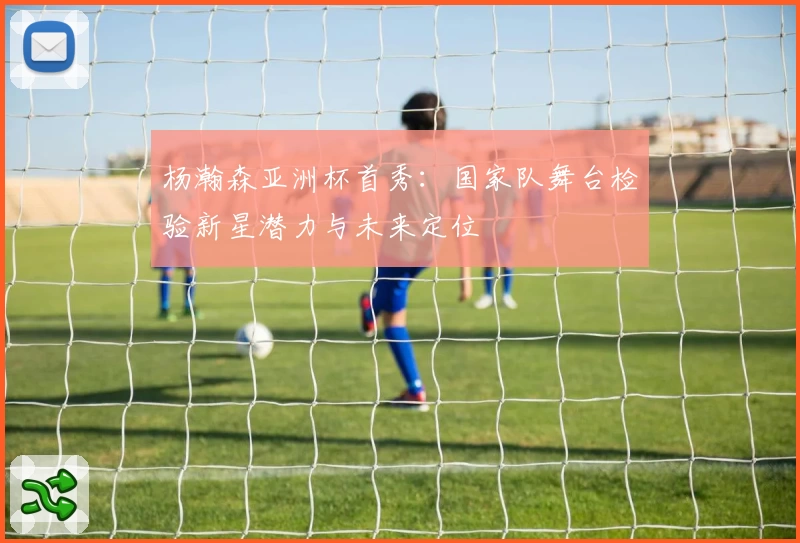 杨瀚森亚洲杯首秀：国家队舞台检验新星潜力与未来定位