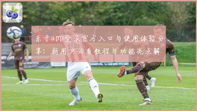 乐于app登录官方入口与使用体验分享：新用户必看教程与功能亮点解析