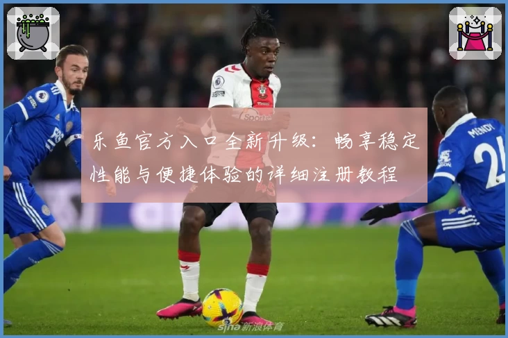 乐鱼官方入口全新升级：畅享稳定性能与便捷体验的详细注册教程