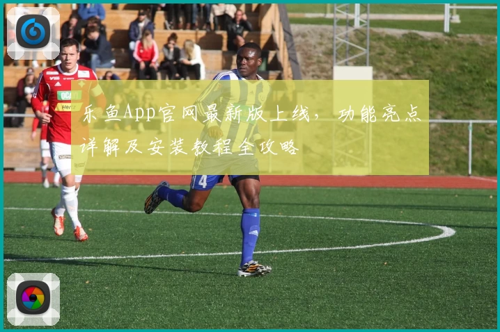 乐鱼App官网最新版上线，功能亮点详解及安装教程全攻略
