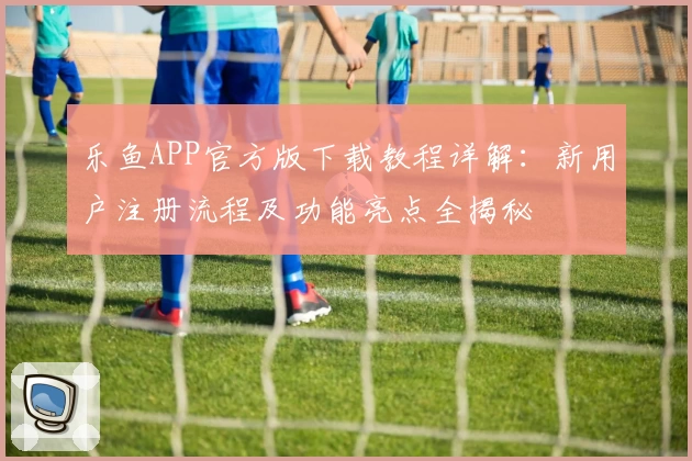 乐鱼APP官方版下载教程详解：新用户注册流程及功能亮点全揭秘