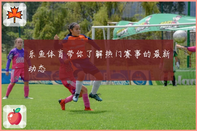乐鱼体育带你了解热门赛事的最新动态