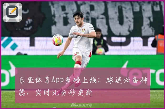 乐鱼体育App重磅上线:球迷必备神器,实时比分秒更新