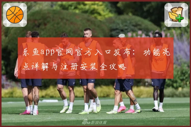 乐鱼app官网官方入口发布：功能亮点详解与注册安装全攻略